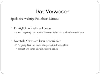 Das Vorwissen Spielt eine wichtige Rolle beim Lernen: Ermöglicht schnelleres Lernen -> Verknüpfung vom neuen Wissen mit bereits vorhandenem Wissen Nachteil: Vorwissen kann einschränken - > Neigung dazu, an einer Interpretation festzuhalten -> hindert uns daran etwas neues zu lernen 