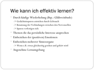 Wie kann ich effektiv lernen? Durch häufige Wiederholung (Bsp.: Glühweinbude) -> Gedächtnisspuren entstehen durch Gebrauch -> Benutzung der Verbindungen zwischen den Nervenzellen -> Spuren verfestigen sich  Themen die das persönliche Interesse ansprechen Einbeziehen der (positiven) Emotionen Einbeziehen mehrerer Sinnesorgane -> Wenn z.B. etwas gleichzeitig gesehen und gehört wird Angenehme Lernumgebung 