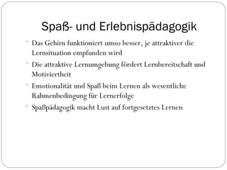 Spaß- und Erlebnispädagogik Das Gehirn funktioniert umso besser, je attraktiver die Lernsituation empfunden wird Die attraktive Lernumgebung fördert Lernbereitschaft und Motiviertheit Emotionalität und Spaß beim Lernen als wesentliche Rahmenbedingung für Lernerfolge Spaßpädagogik macht Lust auf fortgesetztes Lernen 
