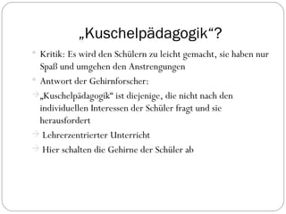 „ Kuschelpädagogik“? Kritik: Es wird den Schülern zu leicht gemacht, sie haben nur Spaß und umgehen den Anstrengungen Antwort der Gehirnforscher: „ Kuschelpädagogik“ ist diejenige, die nicht nach den individuellen Interessen der Schüler fragt und sie herausfordert Lehrerzentrierter Unterricht Hier schalten die Gehirne der Schüler ab 