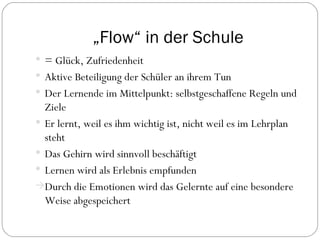 „ Flow“ in der Schule = Glück, Zufriedenheit Aktive Beteiligung der Schüler an ihrem Tun Der Lernende im Mittelpunkt: selbstgeschaffene Regeln und Ziele Er lernt, weil es ihm wichtig ist, nicht weil es im Lehrplan steht Das Gehirn wird sinnvoll beschäftigt Lernen wird als Erlebnis empfunden Durch die Emotionen wird das Gelernte auf eine besondere Weise abgespeichert 