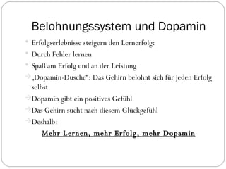 Belohnungssystem und Dopamin Erfolgserlebnisse steigern den Lernerfolg: Durch Fehler lernen Spaß am Erfolg und an der Leistung „ Dopamin -Dusche“: Das Gehirn belohnt sich für jeden Erfolg selbst Dopamin gibt ein positives Gefühl Das Gehirn sucht nach diesem Glückgefühl Deshalb: Mehr Lernen, mehr Erfolg, mehr Dopamin 