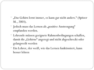 „ Das Gehirn lernt immer, es kann gar nicht anders.“ (Spitzer M., 2003). Jedoch muss das Lernen als „positive Anstrengung“ empfunden werden. Lehrende müssen geeignete Rahmenbedingungen schaffen, damit die „Gehirne“ angeregt und nicht abgeschreckt oder gelangweilt werden Ein Lehrer, der weiß, wie das Lernen funktioniert, kann besser lehren 