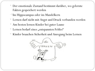 Der emotionale Zustand bestimmt darüber, wo gelernte Fakten gespeichert werden Im Hippocampus oder im Mandelkern Lernen darf nicht mit Angst und Druck verbunden werden Am besten lernen Kinder bei guter Laune Lernen bedarf eines „entspannten Feldes“ Kinder brauchen Sicherheit und Anregung beim Lernen 