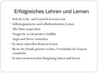 Erfolgreiches Lehren und Lernen Sich des Lehr- und Lernziels bewusst sein Selbstorganisiertes und selbstbestimmtes Lernen Alle Sinne ansprechen Neugierde weckt positive Gefühle Angst und Stress vermeiden In einem sinnvollen Kontext lernen Bevor die Details gelernt werden, Verständnis des Ganzen vermitteln In einer motivierenden Umgebung lehren und lernen 