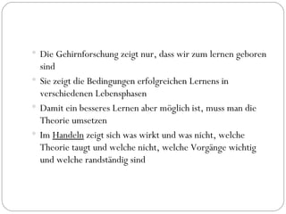 Die Gehirnforschung zeigt nur, dass wir zum lernen geboren sind Sie zeigt die Bedingungen erfolgreichen Lernens in verschiedenen Lebensphasen Damit ein besseres Lernen aber möglich ist, muss man die Theorie umsetzen Im  Handeln  zeigt sich was wirkt und was nicht, welche Theorie taugt und welche nicht, welche Vorgänge wichtig und welche randständig sind  