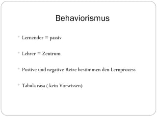 Behaviorismus Lernender = passiv Lehrer = Zentrum Postive und negative Reize bestimmen den Lernprozess Tabula rasa ( kein Vorwissen) 