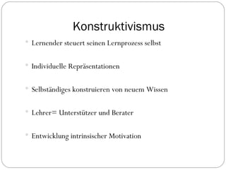 Konstruktivismus Lernender steuert seinen Lernprozess selbst Individuelle Repräsentationen  Selbständiges konstruieren von neuem Wissen Lehrer= Unterstützer und Berater  Entwicklung intrinsischer Motivation 