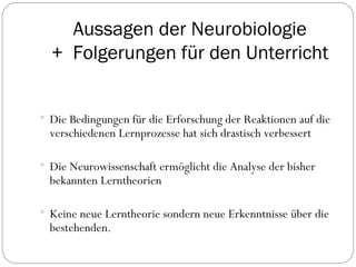 Aussagen der Neurobiologie +  Folgerungen für den Unterricht Die Bedingungen für die Erforschung  der Reaktionen   auf die  verschiedenen Lernprozesse hat sich drastisch verbessert Die Neurowissenschaft ermöglicht die Analyse der bisher bekannten Lerntheorien Keine neue Lerntheorie sondern neue Erkenntnisse über die bestehenden. 