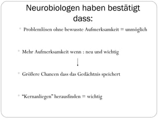 Neurobiologen haben bestätigt dass: Problemlösen ohne bewusste Aufmerksamkeit = unmöglich Mehr Aufmerksamkeit wenn : neu und wichtig Größere Chancen dass das Gedächtnis speichert  “ Kernanliegen” herausfinden = wichtig 
