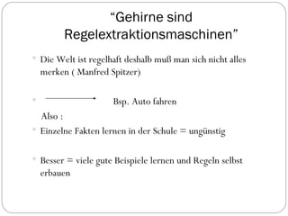 “ Gehirne sind Regelextraktionsmaschinen” Die Welt ist regelhaft deshalb muß man sich nicht alles merken ( Manfred Spitzer) Bsp.  Auto fahren Also : Einzelne Fakten lernen in der Schule = ungünstig Besser = viele gute Beispiele lernen und Regeln selbst erbauen 