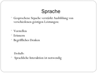 Sprache Gesprochene Srpache verstärkt Ausbildung von verschiedenen geistigen Leistungen: Vorstellen Erinnern Begriffliches Denken Deshalb: Sprachliche Interaktion ist notwendig 