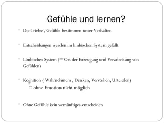 Gefühle und lernen? Die Triebe , Gefühle bestimmen unser Verhalten Entscheidungen werden im limbischen System gefällt  Limbisches System (= Ort der Erzeugung und Verarbeitung von Gefühlen) Kognition ( Wahrnehmem , Denken, Verstehen, Urteielen) = ohne Emotion nicht möglich Ohne Gefühle kein vernünftiges entscheiden 