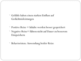 Gefühle haben einen starken Einfluss auf  Gedächtnisleistungen Positive Reize = Inhalte werden besser gespeichert Negative Reize= führen nicht auf Dauer zu besserem Einspeichern Behavioristen: Anwendung beider Reize 