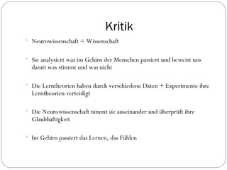 Kritik Neurowissenschaft = Wissenschaft  Sie analysiert was im Gehirn der Menschen passiert und beweist uns damit was stimmt und was nicht Die Lerntheorien haben durch verschiedene Daten + Experimente ihre Lerntheorien verteidigt Die Neurowissenschaft nimmt sie auseinander und überprüft ihre Glaubhaftigkeit Im Gehirn passiert das Lernen, das Fühlen  