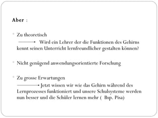 Aber  : Zu theoretisch  Wird ein Lehrer der die Funktionen des Gehirns kennt seinen Unterricht lernfreundlicher gestalten können? Nicht genügend anwendungsorientierte Forschung Zu grosse Erwartungen  Jetzt wissen wir wie das Gehirn während des Lernprozesses funktioniert und unsere Schulsysteme werden nun besser und die Schüler lernen mehr (  Bsp. Pisa) 