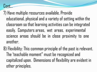 Cont…
7) Have multiple resources available. Provide
  educational, physical and a variety of setting within the
  classroom so that learning activities can be integrated
  easily. Computers areas, wet areas, experimental
  science areas should be in close proximity to one
  another.
8) Flexibility: This common principle of the past is relevant.
  The ‘teachable moment” must be recognized and
  capitalized upon. Dimensions of flexibility are evident in
  other principles.
 