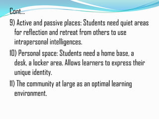 Cont…
9) Active and passive places: Students need quiet areas
   for reflection and retreat from others to use
   intrapersonal intelligences.
10) Personal space: Students need a home base, a
   desk, a locker area. Allows learners to express their
   unique identity.
11) The community at large as an optimal learning
   environment.
 