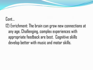 Cont…
12) Enrichment: The brain can grow new connections at
  any age. Challenging, complex experiences with
  appropriate feedback are best. Cognitive skills
  develop better with music and motor skills.
 