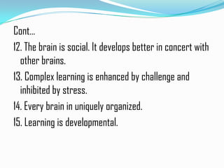 Cont…
12. The brain is social. It develops better in concert with
  other brains.
13. Complex learning is enhanced by challenge and
  inhibited by stress.
14. Every brain in uniquely organized.
15. Learning is developmental.
 