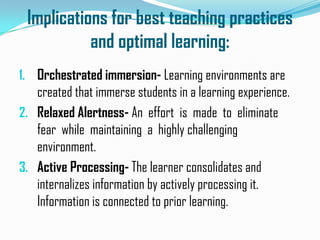 Implications for best teaching practices
           and optimal learning:
1. Orchestrated immersion- Learning environments are
   created that immerse students in a learning experience.
2. Relaxed Alertness- An effort is made to eliminate
   fear while maintaining a highly challenging
   environment.
3. Active Processing- The learner consolidates and
   internalizes information by actively processing it.
   Information is connected to prior learning.
 
