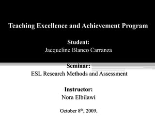 Teaching Excellence and Achievement Program Student: Jacqueline Blanco Carranza Seminar:  ESL Research Methods and Assessment Instructor: Nora Elbilawi October 8th, 2009. 