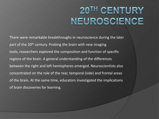 20th Century Neuroscience There were remarkable breakthroughs in neuroscience during the later part of the 20th century. Probing the brain with new imaging tools, researchers explored the composition and function of specific regions of the brain. A general understanding of the differences between the right and left hemispheres emerged. Neuroscientists also concentrated on the role of the rear, temporal (side) and frontal areas of the brain. At the same time, educators investigated the implications of brain discoveries for learning. 