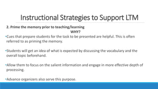 Instructional Strategies to Support LTM
2. Prime the memory prior to teaching/learning
WHY?
•Cues that prepare students for the task to be presented are helpful. This is often
referred to as priming the memory.
•Students will get an idea of what is expected by discussing the vocabulary and the
overall topic beforehand.
•Allow them to focus on the salient information and engage in more effective depth of
processing.
•Advance organizers also serve this purpose.
 