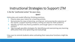 Instructional Strategies to Support LTM
3. Be the "prefrontal cortex" for your class.
WHY?
•Articulate and model effective thinking practices:
1. Clearly state your intent for a learning activity
2. Demonstrate the steps of planning, carrying out, and assessing the outcomes of
the activity (support working memory, writing out steps for math problems)
3. Identify up front any thorny problems and tough spots in new lesson
content
4. Talk through possible strategies for identifying and overcoming any learning
difficulties that arise (planning and evaluating)
•Use cues to remind students when activating their executive functions might be
useful.
 
