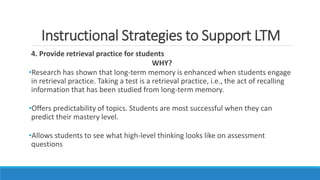 Instructional Strategies to Support LTM
4. Provide retrieval practice for students
WHY?
•Research has shown that long-term memory is enhanced when students engage
in retrieval practice. Taking a test is a retrieval practice, i.e., the act of recalling
information that has been studied from long-term memory.
•Offers predictability of topics. Students are most successful when they can
predict their mastery level.
•Allows students to see what high-level thinking looks like on assessment
questions
 