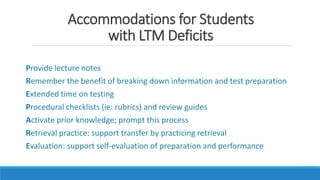 Accommodations for Students
with LTM Deficits
Provide lecture notes
Remember the benefit of breaking down information and test preparation
Extended time on testing
Procedural checklists (ie: rubrics) and review guides
Activate prior knowledge; prompt this process
Retrieval practice: support transfer by practicing retrieval
Evaluation: support self-evaluation of preparation and performance
 