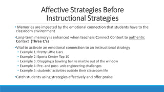 Affective Strategies Before
Instructional Strategies
• Memories are impacted by the emotional connection that students have to the
classroom environment
•Long-term memory is enhanced when teachers Connect Content to authentic
Context (Three C’s)
•Vital to activate an emotional connection to an instructional strategy
• Example 1: Pretty Little Liars
• Example 2: Sports Center Top 10
• Example 3: Dropping a bowling ball vs marble out of the window
• Example 4: Pre- and post- unit engineering challenges
• Example 5: students’ activities outside their classroom life
•Catch students using strategies effectively and offer praise
 