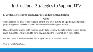 Instructional Strategies to Support LTM
1. Give teacher-prepared handouts prior to and during class lectures.
WHY?
•The handouts for class lectures could consist of a brief outline or a partially completed
graphic organizer that the student would complete during the lecture.
•Having this information both enables students to identify the salient information that is
given during the lectures and to correctly organize the information in their notes.
•Both of these activities enhance memory of the information as well.
•This is visible teaching.
 