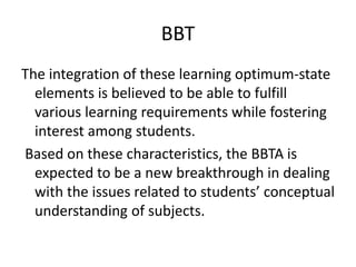 BBT
The integration of these learning optimum-state
elements is believed to be able to fulfill
various learning requirements while fostering
interest among students.
Based on these characteristics, the BBTA is
expected to be a new breakthrough in dealing
with the issues related to students’ conceptual
understanding of subjects.
 