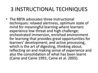 3 INSTRUCTIONAL TECHNIQUES
• The BBTA advocates three instructional
techniques: relaxed alertness, optimum state of
mind for meaningful learning where learners
experience low threat and high challenge;
orchestrated immersion, enriched environment
for learning that provides great opportunities for
learners’ development; and active processing,
which is the art of digesting, thinking about,
reflecting on and making sense of experience and
also the consolidation of what has been learnt
(Caine and Caine 1991; Caine et al. 2005).
 