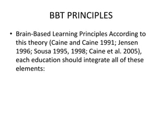 BBT PRINCIPLES
• Brain-Based Learning Principles According to
this theory (Caine and Caine 1991; Jensen
1996; Sousa 1995, 1998; Caine et al. 2005),
each education should integrate all of these
elements:
 