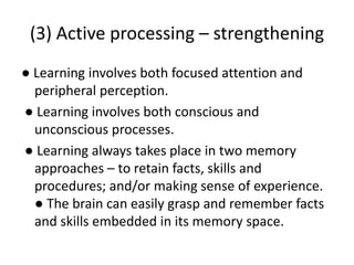 (3) Active processing – strengthening
● Learning involves both focused attention and
peripheral perception.
● Learning involves both conscious and
unconscious processes.
● Learning always takes place in two memory
approaches – to retain facts, skills and
procedures; and/or making sense of experience.
● The brain can easily grasp and remember facts
and skills embedded in its memory space.
 