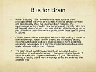 B is for Brain
Robert Sapolsky (1996) showed some years ago that under
prolonged stress the levels of the stress hormone cortisol stay high
and paradoxically effect two important brain modules. The
hippocampus, which encodes new memories and normally helps turn
off the production of stress hormones, shrinks; while the amygdala, a
part of the brain that stimulates the production of these agents, grows
in volume

Chronic stress creates a biological feedback loop, making it harder to
remember things, harder to think clearly, and intensifying anxiety.
Recent neuroimaging studies of anxious patients have pinpointed
amygdalar hyperactivity as a common mechanism underlying social
anxiety disorder and common phobias

The brain-based model incorporates these facts about stress
architecture as well as other research that demonstrates the role of
stress in anxiety and depressive disorders. A goal of brain-based
therapy is helping clients learn to manage stress and minimize their
allostatic load
 