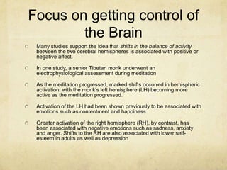 Focus on getting control of
        the Brain
 Many studies support the idea that shifts in the balance of activity
 between the two cerebral hemispheres is associated with positive or
 negative affect.

 In one study, a senior Tibetan monk underwent an
 electrophysiological assessment during meditation

 As the meditation progressed, marked shifts occurred in hemispheric
 activation, with the monk‟s left hemisphere (LH) becoming more
 active as the meditation progressed.

 Activation of the LH had been shown previously to be associated with
 emotions such as contentment and happiness

 Greater activation of the right hemisphere (RH), by contrast, has
 been associated with negative emotions such as sadness, anxiety
 and anger. Shifts to the RH are also associated with lower self-
 esteem in adults as well as depression
 