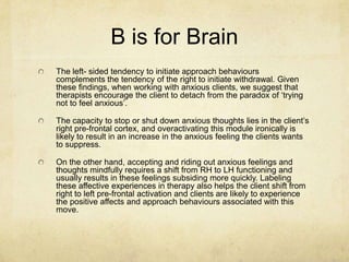 B is for Brain
The left- sided tendency to initiate approach behaviours
complements the tendency of the right to initiate withdrawal. Given
these findings, when working with anxious clients, we suggest that
therapists encourage the client to detach from the paradox of „trying
not to feel anxious‟.

The capacity to stop or shut down anxious thoughts lies in the client‟s
right pre-frontal cortex, and overactivating this module ironically is
likely to result in an increase in the anxious feeling the clients wants
to suppress.

On the other hand, accepting and riding out anxious feelings and
thoughts mindfully requires a shift from RH to LH functioning and
usually results in these feelings subsiding more quickly. Labeling
these affective experiences in therapy also helps the client shift from
right to left pre-frontal activation and clients are likely to experience
the positive affects and approach behaviours associated with this
move.
 