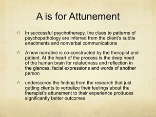 A is for Attunement
In successful psychotherapy, the clues to patterns of
psychopathology are inferred from the client‟s subtle
enactments and nonverbal communications
A new narrative is co-constructed by the therapist and
patient. At the heart of the process is the deep need
of the human brain for relatedness and reflection in
the glances, facial expressions and words of another
person
underscores the finding from the research that just
getting clients to verbalize their feelings about the
therapist‟s attunement to their experience produces
significantly better outcomes
 