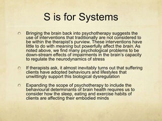 S is for Systems
Bringing the brain back into psychotherapy suggests the
use of interventions that traditionally are not considered to
be within the therapist‟s purview. These interventions have
little to do with meaning but powerfully affect the brain. As
noted above, we find many psychological problems to be
down-stream effects of impairments in the brain‟s capacity
to regulate the neurodynamics of stress
If therapists ask, it almost inevitably turns out that suffering
clients have adopted behaviours and lifestyles that
unwittingly support this biological dysregulation
Expanding the scope of psychotherapy to include the
behavioural determinants of brain health requires us to
consider how the sleep, eating and exercise habits of
clients are affecting their embodied minds
 