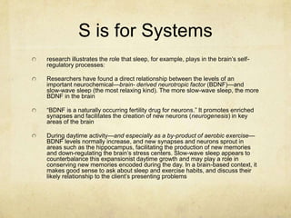 S is for Systems
research illustrates the role that sleep, for example, plays in the brain‟s self-
regulatory processes:

Researchers have found a direct relationship between the levels of an
important neurochemical—brain- derived neurotropic factor (BDNF)—and
slow-wave sleep (the most relaxing kind). The more slow-wave sleep, the more
BDNF in the brain

“BDNF is a naturally occurring fertility drug for neurons.” It promotes enriched
synapses and facilitates the creation of new neurons (neurogenesis) in key
areas of the brain

During daytime activity—and especially as a by-product of aerobic exercise—
BDNF levels normally increase, and new synapses and neurons sprout in
areas such as the hippocampus, facilitating the production of new memories
and down-regulating the brain‟s stress centers. Slow-wave sleep appears to
counterbalance this expansionist daytime growth and may play a role in
conserving new memories encoded during the day. In a brain-based context, it
makes good sense to ask about sleep and exercise habits, and discuss their
likely relationship to the client‟s presenting problems
 
