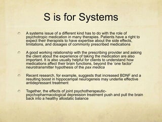S is for Systems
A systems issue of a different kind has to do with the role of
psychotropic medication in many therapies. Patients have a right to
expect their therapists to have expertise about the side effects,
limitations, and dosages of commonly prescribed medications

A good working relationship with the prescribing provider and asking
the client about the experience of taking the medication are also
important. It is also usually helpful for clients to understand how
medications affect their brain functions, beyond the „one factor‟
neurotransmitter hypothesis of the pax medica

Recent research, for example, suggests that increased BDNF and a
resulting boost in hippocampal neurogeneis may underlie effective
antidepressant treatment

Together, the effects of joint psychotherapeutic-
psychopharmacological depression treatment push and pull the brain
back into a healthy allostatic balance
 