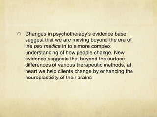 Changes in psychotherapy‟s evidence base
suggest that we are moving beyond the era of
the pax medica in to a more complex
understanding of how people change. New
evidence suggests that beyond the surface
differences of various therapeutic methods, at
heart we help clients change by enhancing the
neuroplasticity of their brains
 