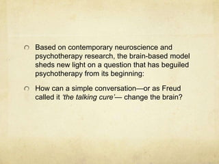 Based on contemporary neuroscience and
psychotherapy research, the brain-based model
sheds new light on a question that has beguiled
psychotherapy from its beginning:

How can a simple conversation—or as Freud
called it ‘the talking cure’— change the brain?
 