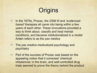 Origins
In the 1970s, Prozac, the DSM III and ‘evidenced-
based’ therapies all came into being within a few
years of each other. These innovations provided a
way to think about, classify and treat mental
conditions, and became institutionalized in a model
Arden refers to as the pax medica

The pax medica medicalized psychology and
psychiatry

Part of the success of Prozac was based on the
appealing notion that it corrected „chemical
imbalances‟ in the brain, and well-controlled drug
trials seemed to prove the theory behind the product
 