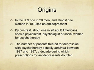 Origins
In the U.S one in 20 men, and almost one
woman in 10, uses an antidepressant

By contrast, about one in 20 adult Americans
sees a psychiatrist, psychologist or social worker
for psychotherapy

The number of patients treated for depression
with psychotherapy actually declined between
1987 and 1997, a decade during which
prescriptions for antidepressants doubled
 