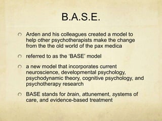 B.A.S.E.
Arden and his colleagues created a model to
help other psychotherapists make the change
from the the old world of the pax medica
referred to as the „BASE‟ model
a new model that incorporates current
neuroscience, developmental psychology,
psychodynamic theory, cognitive psychology, and
psychotherapy research
BASE stands for brain, attunement, systems of
care, and evidence-based treatment
 