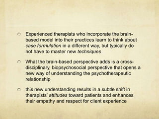 Experienced therapists who incorporate the brain-
based model into their practices learn to think about
case formulation in a different way, but typically do
not have to master new techniques

What the brain-based perspective adds is a cross-
disciplinary, biopsychosocial perspective that opens a
new way of understanding the psychotherapeutic
relationship

this new understanding results in a subtle shift in
therapists‟ attitudes toward patients and enhances
their empathy and respect for client experience
 